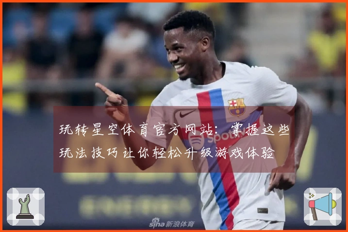 玩转星空体育官方网站：掌握这些玩法技巧让你轻松升级游戏体验