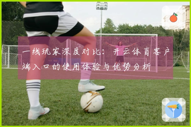 一线玩家深度对比：开云体育客户端入口的使用体验与优势分析